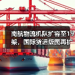 南航物流机队扩容至19架，国际货运版图再扩