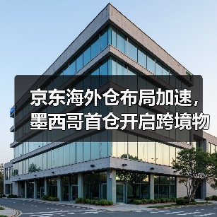 京东海外仓布局加速,墨西哥首仓开启跨境物流新篇章(图3) 京东海外仓布局加速,墨西哥首仓开启跨境物流新篇章(图3)