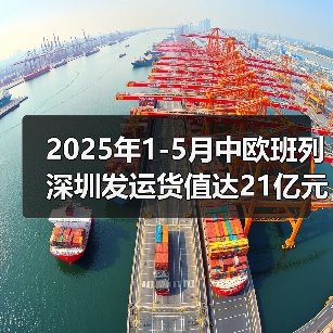 2025年1-5月中欧班列深圳发运货值达21亿元（图3）